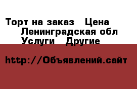 Торт на заказ › Цена ­ 900 - Ленинградская обл. Услуги » Другие   